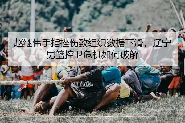 赵继伟手指挫伤致组织数据下滑，辽宁男篮控卫危机如何破解